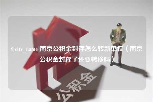 山南南京公积金封存怎么转新单位（南京公积金封存了还要转移吗）